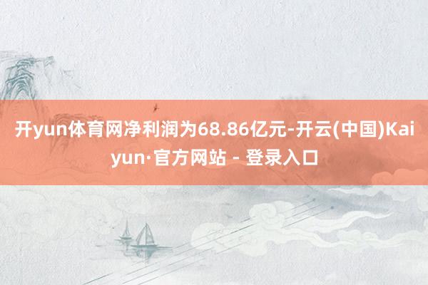 开yun体育网净利润为68.86亿元-开云(中国)Kaiyun·官方网站 - 登录入口
