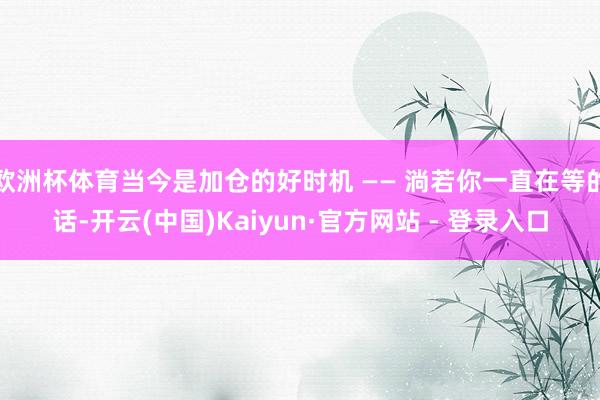 欧洲杯体育当今是加仓的好时机 —— 淌若你一直在等的话-开云(中国)Kaiyun·官方网站 - 登录入口