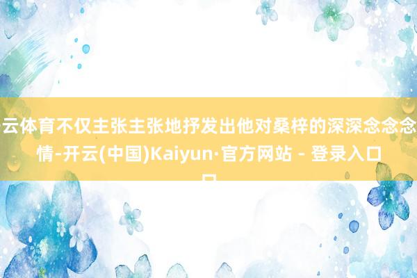 开云体育不仅主张主张地抒发出他对桑梓的深深念念念之情-开云(中国)Kaiyun·官方网站 - 登录入口
