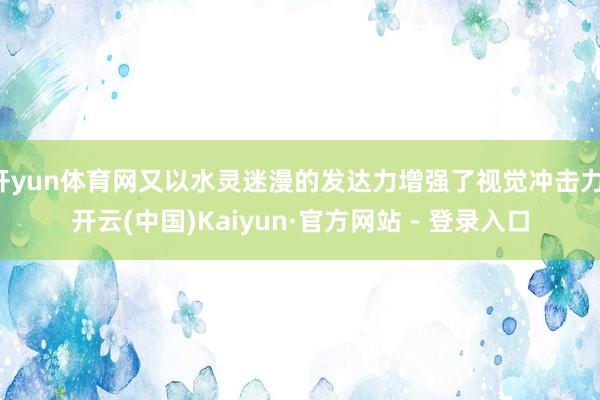 开yun体育网又以水灵迷漫的发达力增强了视觉冲击力-开云(中国)Kaiyun·官方网站 - 登录入口