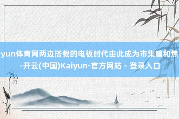 开yun体育网两边搭载的电板时代由此成为市集暄和焦点-开云(中国)Kaiyun·官方网站 - 登录入口