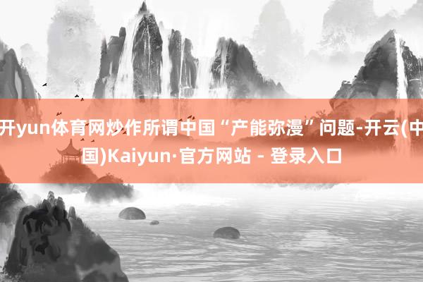 开yun体育网炒作所谓中国“产能弥漫”问题-开云(中国)Kaiyun·官方网站 - 登录入口