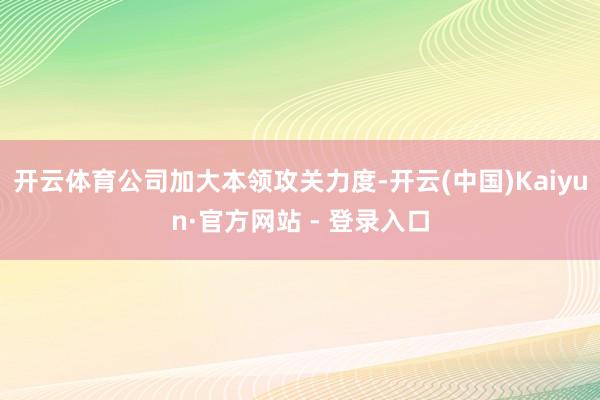 开云体育公司加大本领攻关力度-开云(中国)Kaiyun·官方网站 - 登录入口