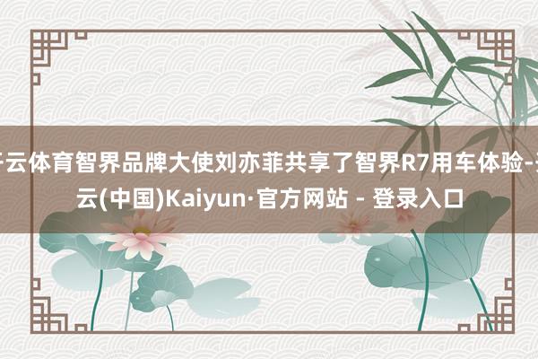 开云体育智界品牌大使刘亦菲共享了智界R7用车体验-开云(中国)Kaiyun·官方网站 - 登录入口