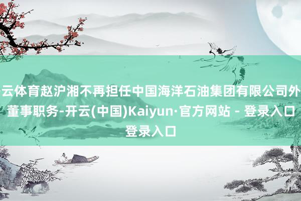 开云体育赵沪湘不再担任中国海洋石油集团有限公司外部董事职务-开云(中国)Kaiyun·官方网站 - 登录入口