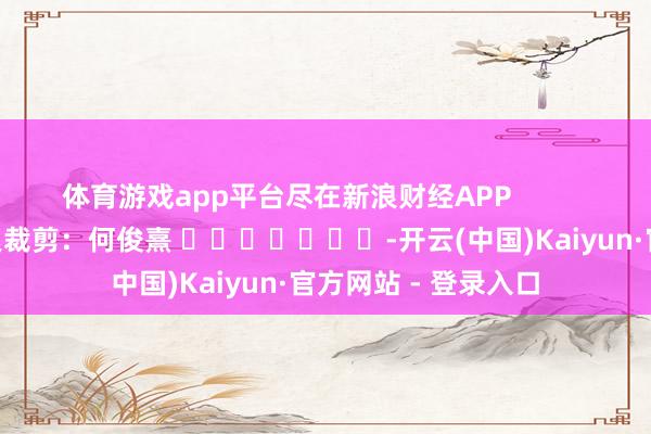 体育游戏app平台尽在新浪财经APP            						牵累裁剪：何俊熹 							-开云(中国)Kaiyun·官方网站 - 登录入口