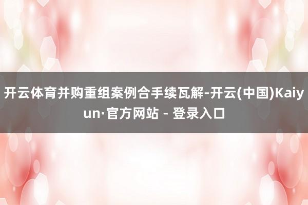 开云体育并购重组案例合手续瓦解-开云(中国)Kaiyun·官方网站 - 登录入口