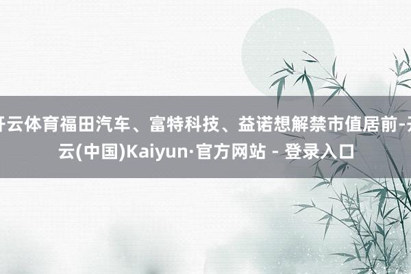 开云体育福田汽车、富特科技、益诺想解禁市值居前-开云(中国)Kaiyun·官方网站 - 登录入口