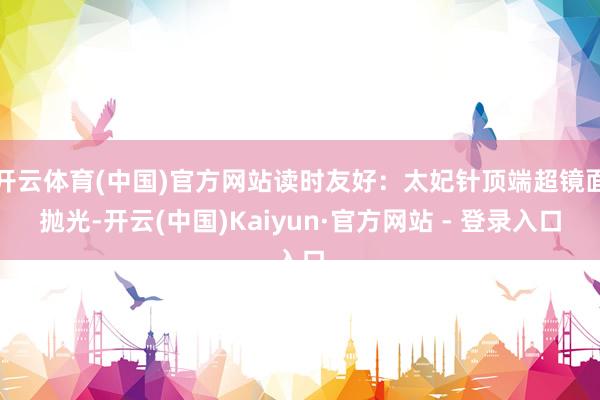 开云体育(中国)官方网站读时友好:太妃针顶端超镜面抛光-开云(中国)Kaiyun·官方网站 - 登录入口