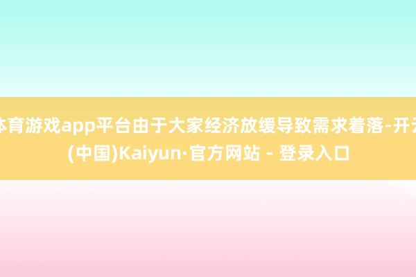 体育游戏app平台由于大家经济放缓导致需求着落-开云(中国)Kaiyun·官方网站 - 登录入口