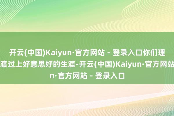 开云(中国)Kaiyun·官方网站 - 登录入口你们理当在这个国渡过上好意思好的生涯-开云(中国)Kaiyun·官方网站 - 登录入口