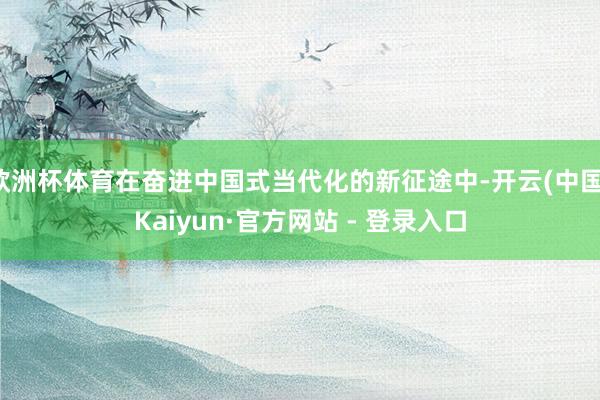 欧洲杯体育在奋进中国式当代化的新征途中-开云(中国)Kaiyun·官方网站 - 登录入口