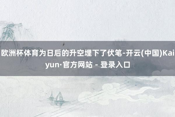 欧洲杯体育为日后的升空埋下了伏笔-开云(中国)Kaiyun·官方网站 - 登录入口