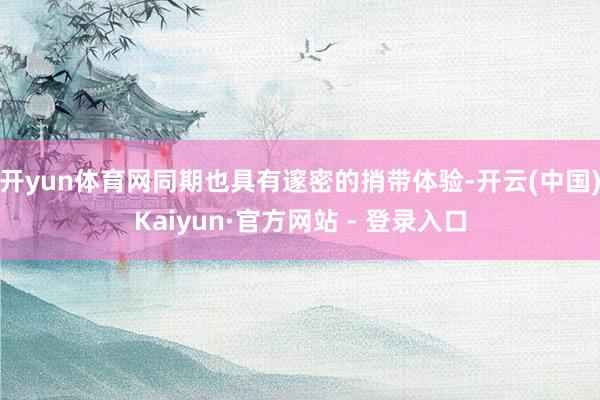 开yun体育网同期也具有邃密的捎带体验-开云(中国)Kaiyun·官方网站 - 登录入口