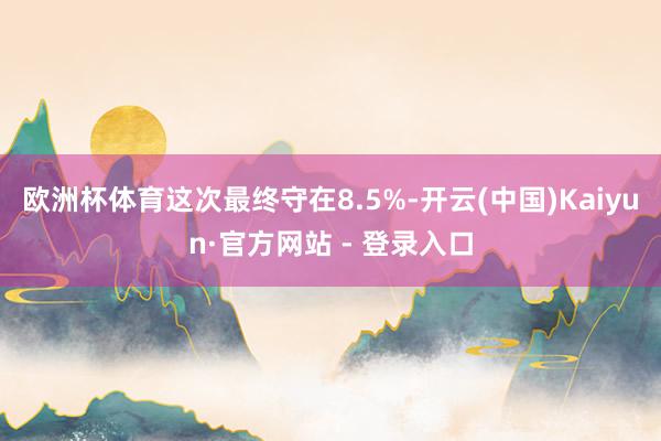 欧洲杯体育这次最终守在8.5%-开云(中国)Kaiyun·官方网站 - 登录入口