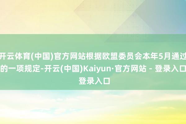 开云体育(中国)官方网站根据欧盟委员会本年5月通过的一项规定-开云(中国)Kaiyun·官方网站 - 登录入口