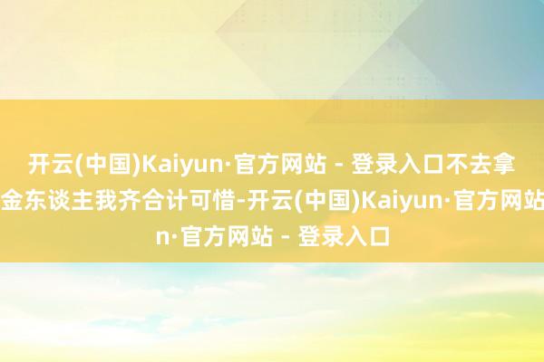 开云(中国)Kaiyun·官方网站 - 登录入口不去拿个奥斯卡小金东谈主我齐合计可惜-开云(中国)Kaiyun·官方网站 - 登录入口