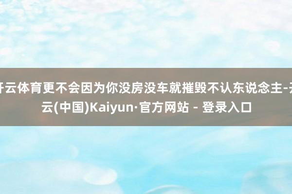 开云体育更不会因为你没房没车就摧毁不认东说念主-开云(中国)Kaiyun·官方网站 - 登录入口