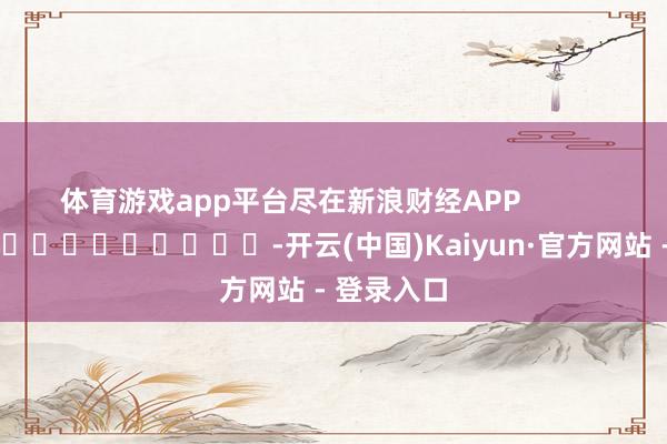 体育游戏app平台尽在新浪财经APP            													-开云(中国)Kaiyun·官方网站 - 登录入口