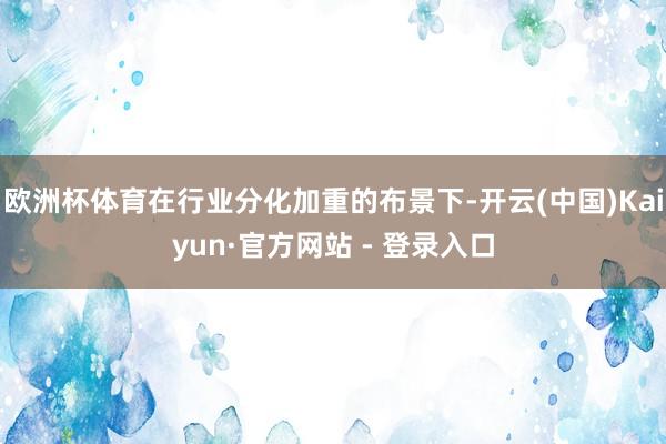 欧洲杯体育在行业分化加重的布景下-开云(中国)Kaiyun·官方网站 - 登录入口