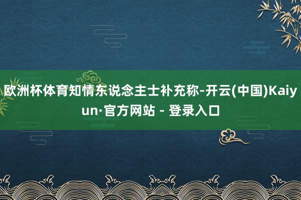 欧洲杯体育知情东说念主士补充称-开云(中国)Kaiyun·官方网站 - 登录入口
