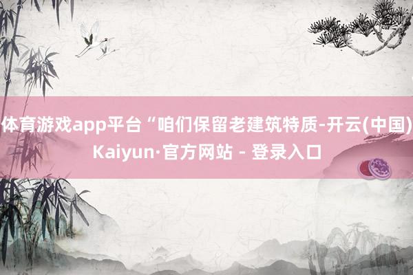体育游戏app平台“咱们保留老建筑特质-开云(中国)Kaiyun·官方网站 - 登录入口