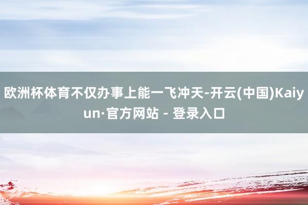 欧洲杯体育不仅办事上能一飞冲天-开云(中国)Kaiyun·官方网站 - 登录入口