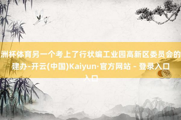 欧洲杯体育另一个考上了行状编工业园高新区委员会的党建办-开云(中国)Kaiyun·官方网站 - 登录入口