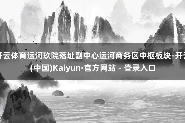 开云体育运河玖院落址副中心运河商务区中枢板块-开云(中国)Kaiyun·官方网站 - 登录入口