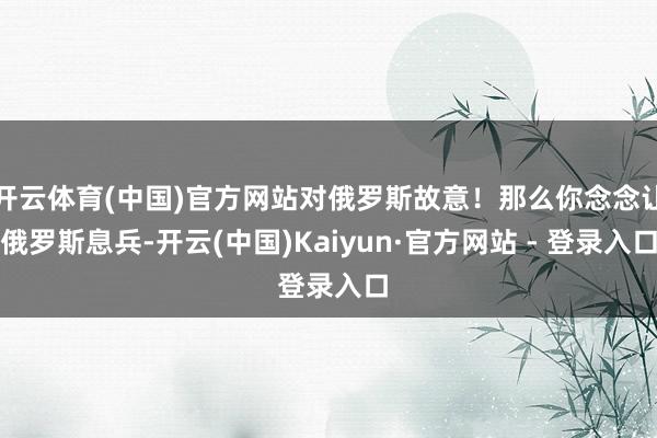 开云体育(中国)官方网站对俄罗斯故意！那么你念念让俄罗斯息兵-开云(中国)Kaiyun·官方网站 - 登录入口