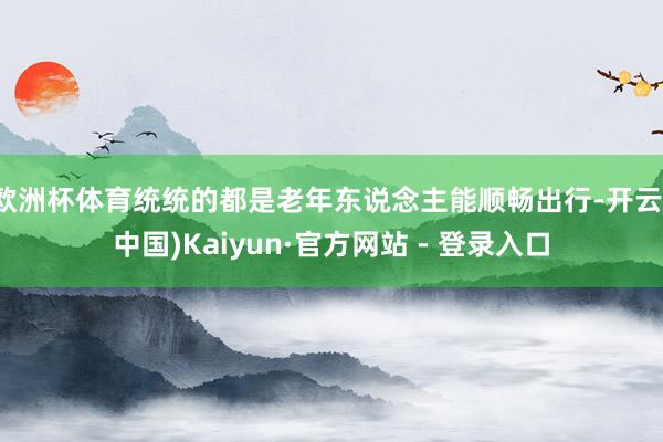 欧洲杯体育统统的都是老年东说念主能顺畅出行-开云(中国)Kaiyun·官方网站 - 登录入口