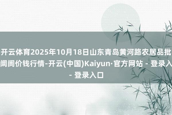 开云体育2025年10月18日山东青岛黄河路农居品批发阛阓价钱行情-开云(中国)Kaiyun·官方网站 - 登录入口