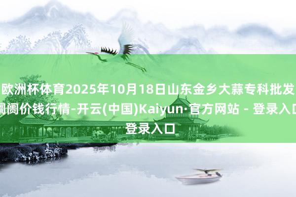 欧洲杯体育2025年10月18日山东金乡大蒜专科批发阛阓价钱行情-开云(中国)Kaiyun·官方网站 - 登录入口