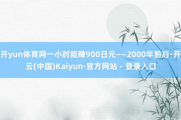 开yun体育网一小时能赚900日元——2000年前后-开云(中国)Kaiyun·官方网站 - 登录入口