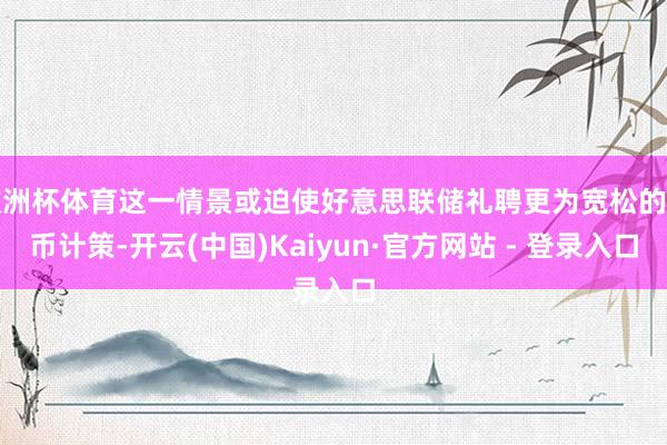 欧洲杯体育这一情景或迫使好意思联储礼聘更为宽松的货币计策-开云(中国)Kaiyun·官方网站 - 登录入口