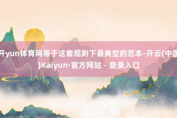 开yun体育网等于这套规则下最典型的范本-开云(中国)Kaiyun·官方网站 - 登录入口
