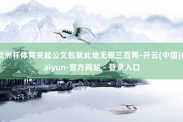 欧洲杯体育夹起公文包就此地无银三百两-开云(中国)Kaiyun·官方网站 - 登录入口