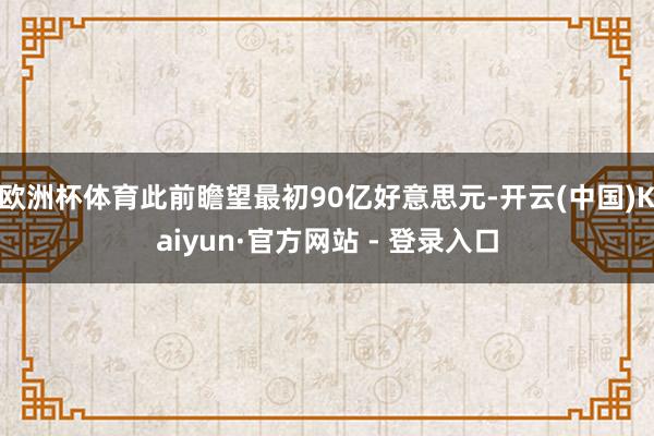 欧洲杯体育此前瞻望最初90亿好意思元-开云(中国)Kaiyun·官方网站 - 登录入口