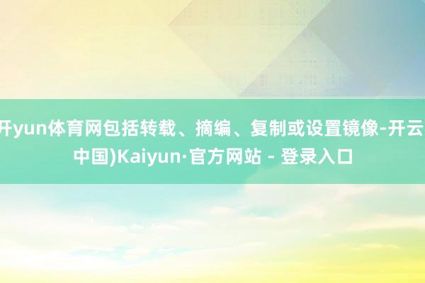 开yun体育网包括转载、摘编、复制或设置镜像-开云(中国)Kaiyun·官方网站 - 登录入口