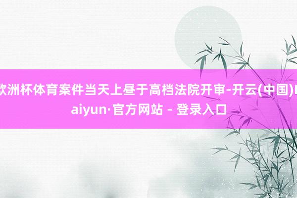 欧洲杯体育案件当天上昼于高档法院开审-开云(中国)Kaiyun·官方网站 - 登录入口