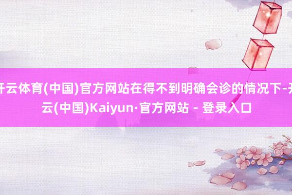 开云体育(中国)官方网站在得不到明确会诊的情况下-开云(中国)Kaiyun·官方网站 - 登录入口