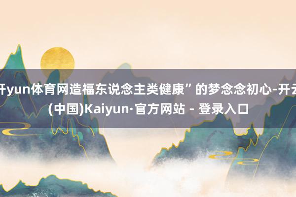 开yun体育网造福东说念主类健康”的梦念念初心-开云(中国)Kaiyun·官方网站 - 登录入口