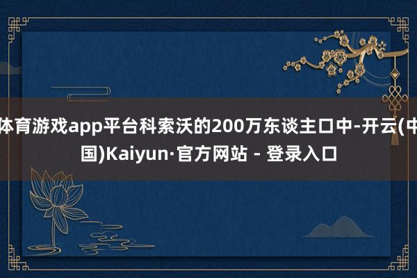 体育游戏app平台科索沃的200万东谈主口中-开云(中国)Kaiyun·官方网站 - 登录入口