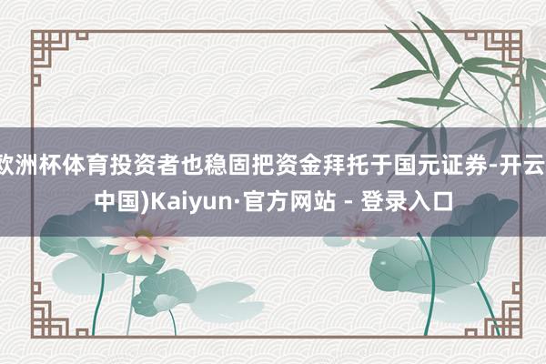 欧洲杯体育投资者也稳固把资金拜托于国元证券-开云(中国)Kaiyun·官方网站 - 登录入口
