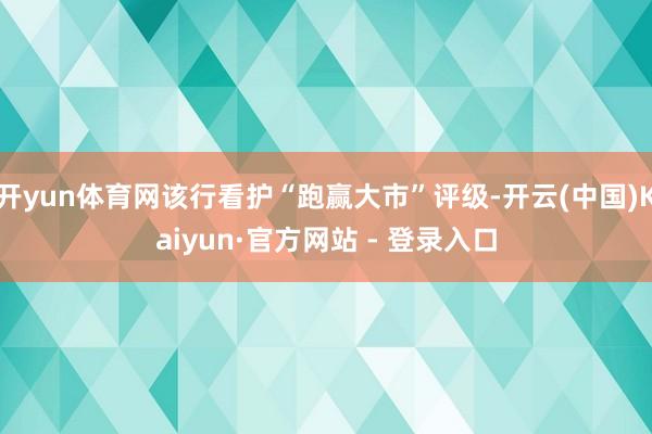 开yun体育网该行看护“跑赢大市”评级-开云(中国)Kaiyun·官方网站 - 登录入口