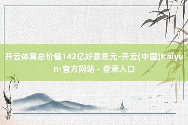 开云体育总价值142亿好意思元-开云(中国)Kaiyun·官方网站 - 登录入口
