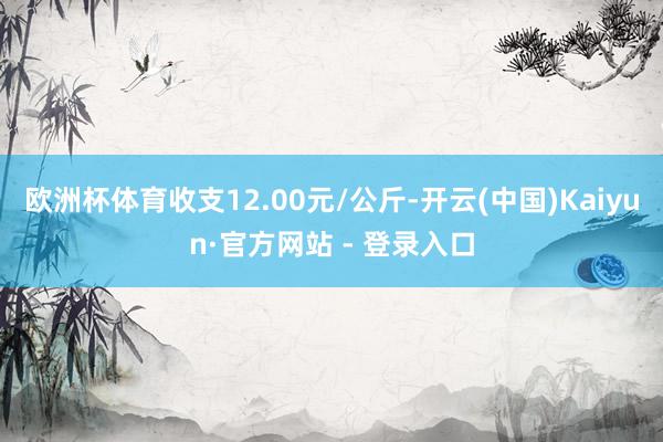 欧洲杯体育收支12.00元/公斤-开云(中国)Kaiyun·官方网站 - 登录入口