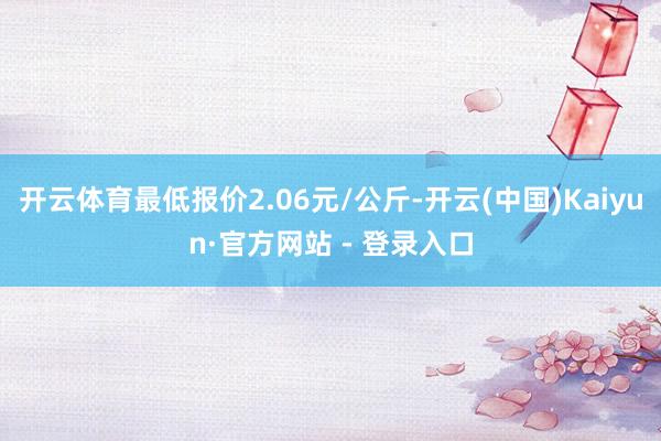 开云体育最低报价2.06元/公斤-开云(中国)Kaiyun·官方网站 - 登录入口