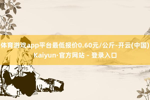 体育游戏app平台最低报价0.60元/公斤-开云(中国)Kaiyun·官方网站 - 登录入口
