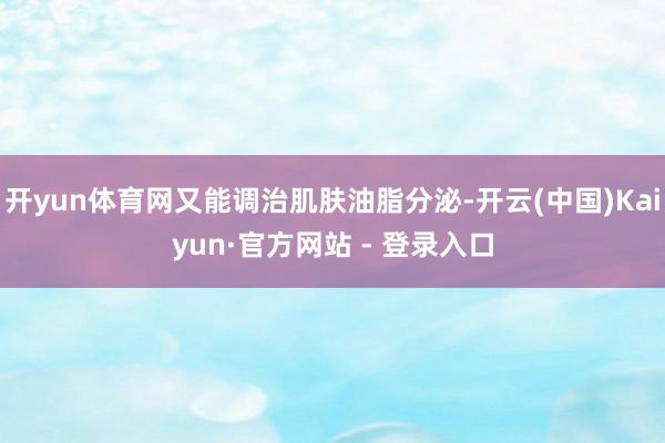 开yun体育网又能调治肌肤油脂分泌-开云(中国)Kaiyun·官方网站 - 登录入口
